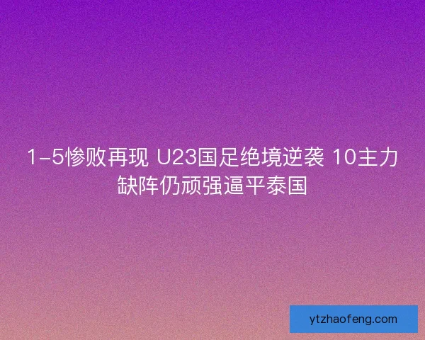 1-5惨败再现 U23国足绝境逆袭 10主力缺阵仍顽强逼平泰国