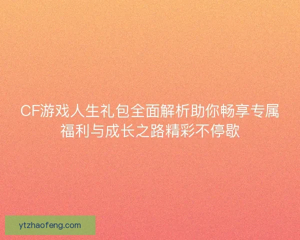 CF游戏人生礼包全面解析助你畅享专属福利与成长之路精彩不停歇